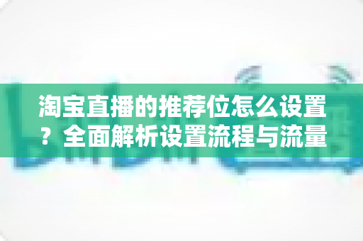 淘宝直播的推荐位怎么设置?全面解析设置流程与流量提升实战技巧 淘宝直播的推荐位怎么设置?全面解析设置流程与流量提升实战技巧