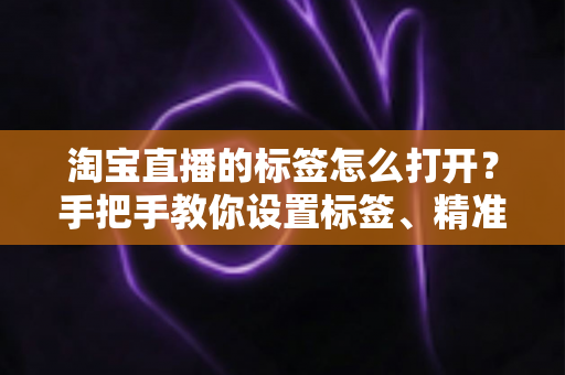 淘宝直播的标签怎么打开?手把手教你设置标签、精准引流、快速起号的全流程实战指南 淘宝直播的标签怎么打开?手把手教你设置标签、精准引流、快速起号的全流程实战指南
