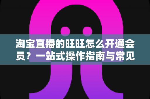 淘宝直播的旺旺怎么开通会员?一站式操作指南与常见问题详解 淘宝直播的旺旺怎么开通会员?一站式操作指南与常见问题详解