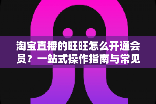 淘宝直播的旺旺怎么开通会员?一站式操作指南与常见问题详解 淘宝直播的旺旺怎么开通会员?一站式操作指南与常见问题详解