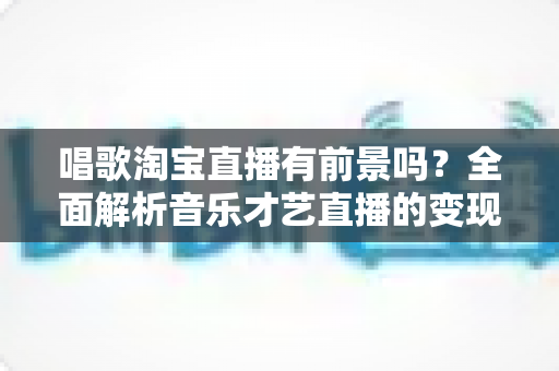唱歌淘宝直播有前景吗?全面解析音乐才艺直播的变现机遇与发展空间 唱歌淘宝直播有前景吗?全面解析音乐才艺直播的变现机遇与发展空间