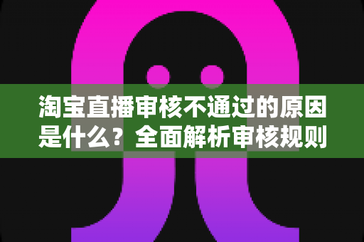 淘宝直播审核不通过的原因是什么?全面解析审核规则、常见雷区与高效过审技巧 淘宝直播审核不通过的原因是什么?全面解析审核规则、常见雷区与高效过审技巧
