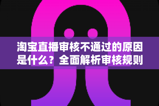 淘宝直播审核不通过的原因是什么？全面解析审核规则、常见雷区与高效过审技巧