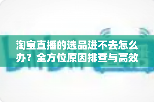 淘宝直播的选品进不去怎么办?全方位原因排查与高效解决方案大全 淘宝直播的选品进不去怎么办?全方位原因排查与高效解决方案大全