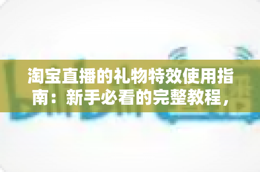 淘宝直播的礼物特效使用指南:新手必看的完整教程,轻松玩转直播间互动 淘宝直播的礼物特效使用指南:新手必看的完整教程,轻松玩转直播间互动
