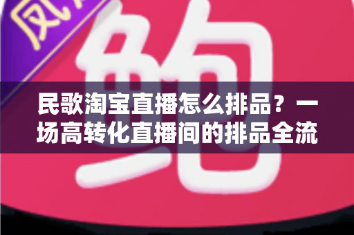 民歌淘宝直播怎么排品?一场高转化直播间的排品全流程实战指南 民歌淘宝直播怎么排品?一场高转化直播间的排品全流程实战指南
