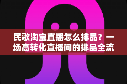 民歌淘宝直播怎么排品?一场高转化直播间的排品全流程实战指南 民歌淘宝直播怎么排品?一场高转化直播间的排品全流程实战指南