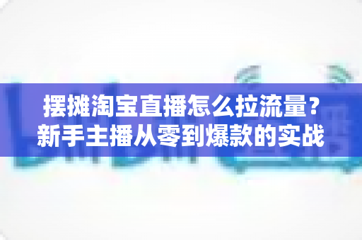 摆摊淘宝直播怎么拉流量?新手主播从零到爆款的实战引流全攻略 摆摊淘宝直播怎么拉流量?新手主播从零到爆款的实战引流全攻略