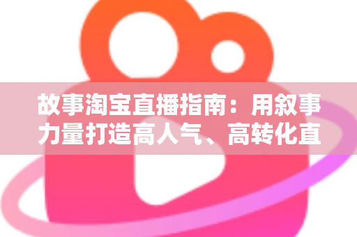 故事淘宝直播指南：用叙事力量打造高人气、高转化直播间的实战秘籍
