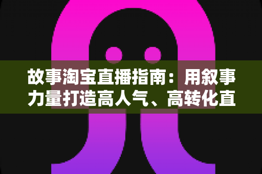 故事淘宝直播指南：用叙事力量打造高人气、高转化直播间的实战秘籍