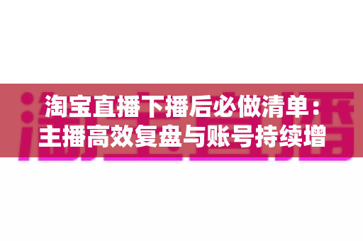 淘宝直播下播后必做清单:主播高效复盘与账号持续增长实战指南 淘宝直播下播后必做清单:主播高效复盘与账号持续增长实战指南