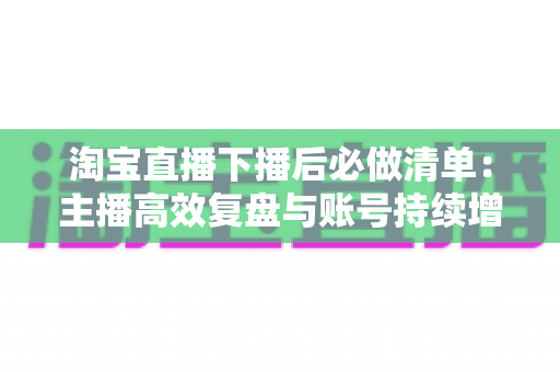 淘宝直播下播后必做清单:主播高效复盘与账号持续增长实战指南 淘宝直播下播后必做清单:主播高效复盘与账号持续增长实战指南