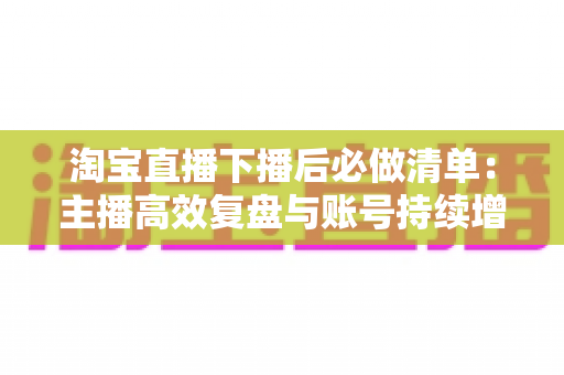 淘宝直播下播后必做清单:主播高效复盘与账号持续增长实战指南 淘宝直播下播后必做清单:主播高效复盘与账号持续增长实战指南