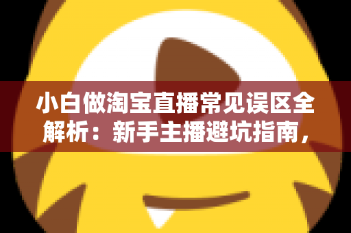 小白做淘宝直播常见误区全解析：新手主播避坑指南，看完少走一年弯路