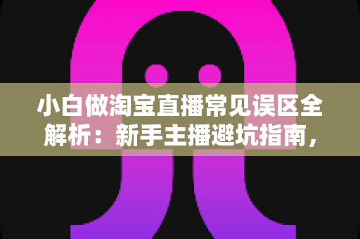 小白做淘宝直播常见误区全解析：新手主播避坑指南，看完少走一年弯路
