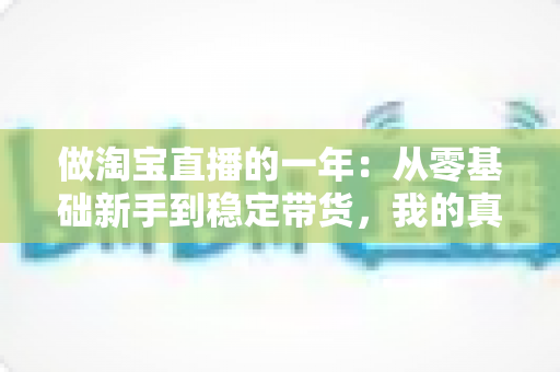 做淘宝直播的一年:从零基础新手到稳定带货,我的真实经历、收入变化与实用经验全解析 做淘宝直播的一年:从零基础新手到稳定带货,我的真实经历、收入变化与实用经验全解析