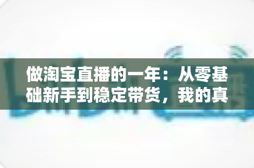 做淘宝直播的一年:从零基础新手到稳定带货,我的真实经历、收入变化与实用经验全解析 做淘宝直播的一年:从零基础新手到稳定带货,我的真实经历、收入变化与实用经验全解析