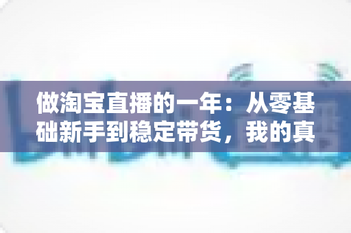 做淘宝直播的一年:从零基础新手到稳定带货,我的真实经历、收入变化与实用经验全解析 做淘宝直播的一年:从零基础新手到稳定带货,我的真实经历、收入变化与实用经验全解析