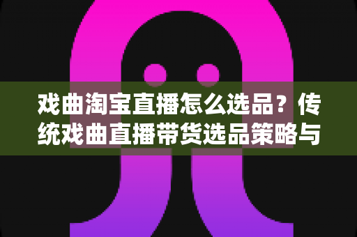 戏曲淘宝直播怎么选品？传统戏曲直播带货选品策略与实战指南全解析