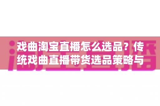 戏曲淘宝直播怎么选品？传统戏曲直播带货选品策略与实战指南全解析