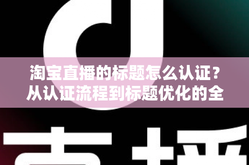 淘宝直播的标题怎么认证？从认证流程到标题优化的全方位实战指南