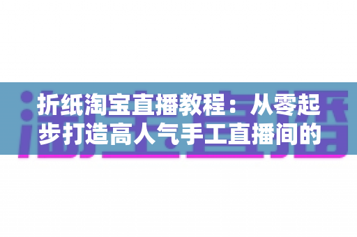 折纸淘宝直播教程:从零起步打造高人气手工直播间的完整指南 折纸淘宝直播教程:从零起步打造高人气手工直播间的完整指南