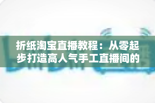 折纸淘宝直播教程:从零起步打造高人气手工直播间的完整指南 折纸淘宝直播教程:从零起步打造高人气手工直播间的完整指南