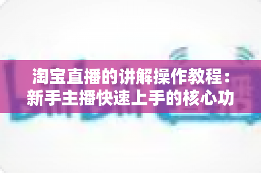 淘宝直播的讲解操作教程:新手主播快速上手的核心功能实战指南 淘宝直播的讲解操作教程:新手主播快速上手的核心功能实战指南