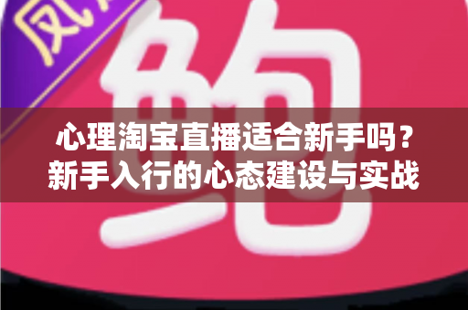 心理淘宝直播适合新手吗？新手入行的心态建设与实战指南全解析