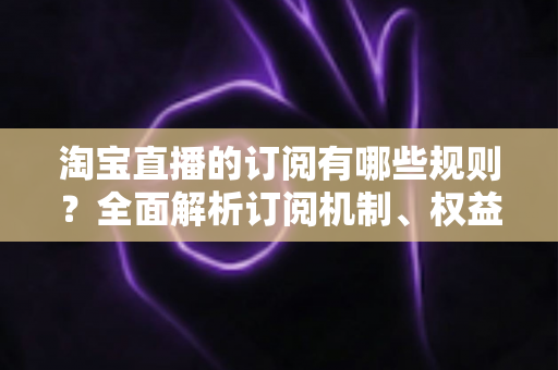 淘宝直播的订阅有哪些规则？全面解析订阅机制、权益与运营技巧