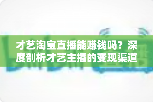 才艺淘宝直播能赚钱吗?深度剖析才艺主播的变现渠道与真实收入水平 才艺淘宝直播能赚钱吗?深度剖析才艺主播的变现渠道与真实收入水平