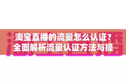 淘宝直播的流量怎么认证?全面解析流量认证方法与提升技巧,助你快速提升直播间热度 淘宝直播的流量怎么认证?全面解析流量认证方法与提升技巧,助你快速提升直播间热度