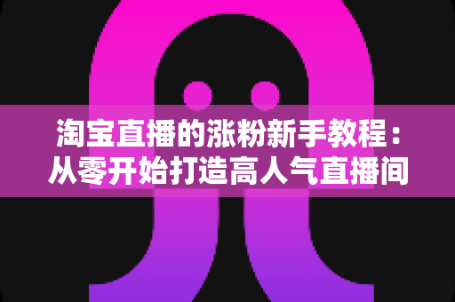 淘宝直播的涨粉新手教程:从零开始打造高人气直播间的完整实战指南 淘宝直播的涨粉新手教程:从零开始打造高人气直播间的完整实战指南