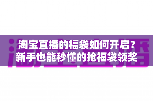 淘宝直播的福袋如何开启？新手也能秒懂的抢福袋领奖全攻略