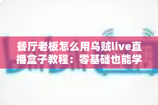 餐厅老板怎么用乌贼live直播盒子教程:零基础也能学会的餐饮直播引流全攻略 餐厅老板怎么用乌贼live直播盒子教程:零基础也能学会的餐饮直播引流全攻略