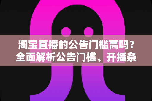 淘宝直播的公告门槛高吗？全面解析公告门槛、开播条件与入局实用指南