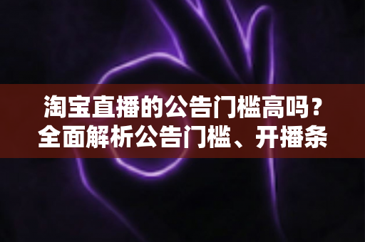 淘宝直播的公告门槛高吗？全面解析公告门槛、开播条件与入局实用指南
