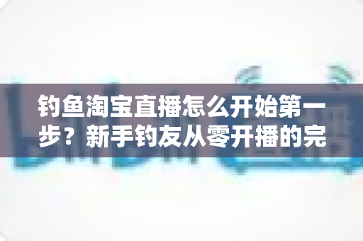 钓鱼淘宝直播怎么开始第一步？新手钓友从零开播的完整实战指南