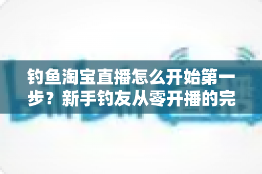 钓鱼淘宝直播怎么开始第一步？新手钓友从零开播的完整实战指南