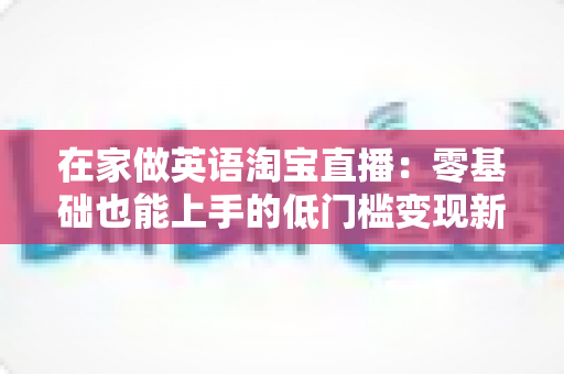 在家做英语淘宝直播：零基础也能上手的低门槛变现新赛道