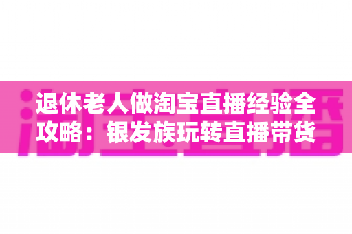 退休老人做淘宝直播经验全攻略:银发族玩转直播带货的实用宝典 退休老人做淘宝直播经验全攻略:银发族玩转直播带货的实用宝典