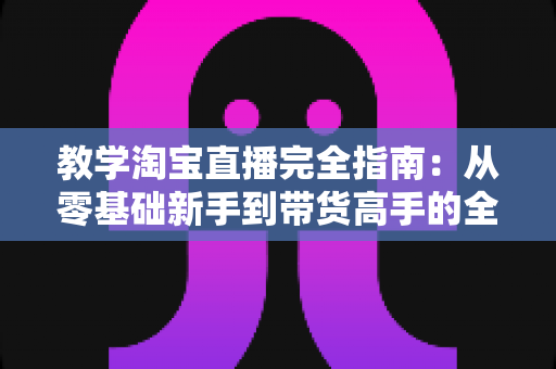 教学淘宝直播完全指南：从零基础新手到带货高手的全方位实战手册