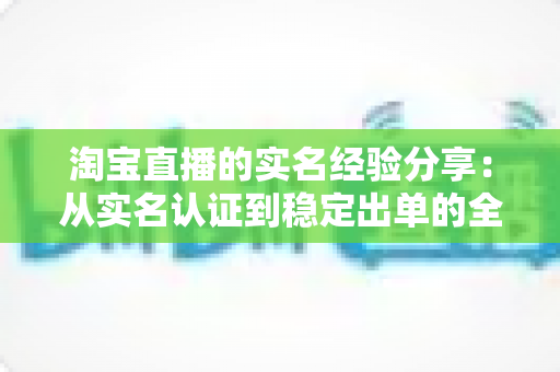淘宝直播的实名经验分享:从实名认证到稳定出单的全流程实战指南 淘宝直播的实名经验分享:从实名认证到稳定出单的全流程实战指南
