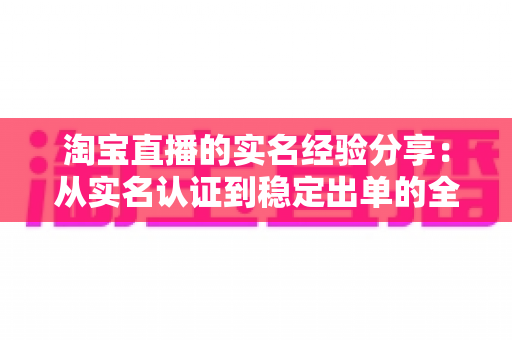 淘宝直播的实名经验分享：从实名认证到稳定出单的全流程实战指南