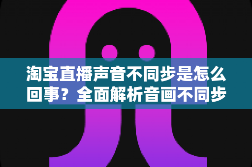 淘宝直播声音不同步是怎么回事？全面解析音画不同步的常见原因与实用解决方法