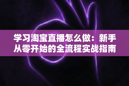 学习淘宝直播怎么做:新手从零开始的全流程实战指南 学习淘宝直播怎么做:新手从零开始的全流程实战指南