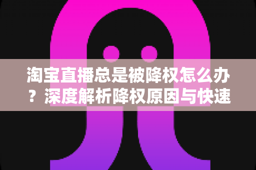 淘宝直播总是被降权怎么办？深度解析降权原因与快速恢复流量的实战方案