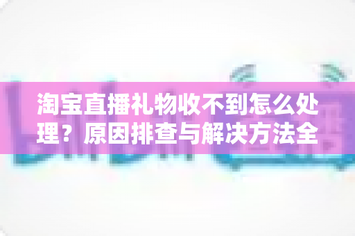 淘宝直播礼物收不到怎么处理？原因排查与解决方法全攻略