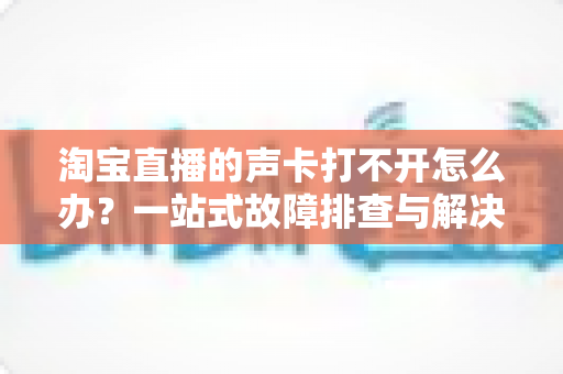 淘宝直播的声卡打不开怎么办？一站式故障排查与解决指南