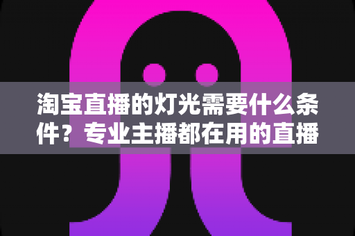 淘宝直播的灯光需要什么条件？专业主播都在用的直播间灯光布置全攻略